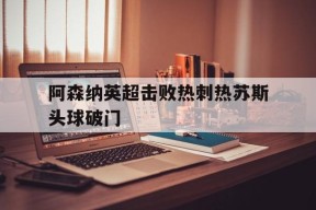 ag体育集团_阿森纳英超击败热刺热苏斯头球破门而入