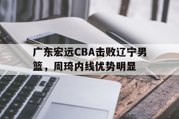 广东宏远CBA击败辽宁男篮，周琦内线优势明显(广东宏远cba击败辽宁男篮,周琦内线优势明显吗)